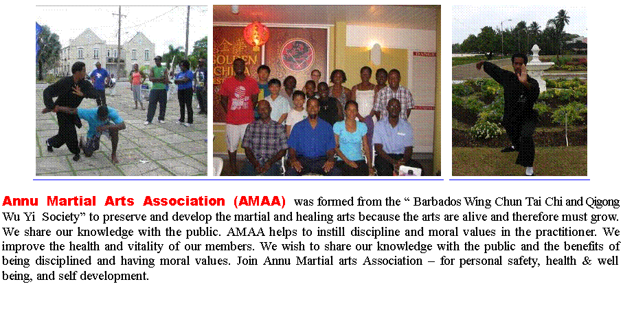 Text Box:  ￼￼  ￼  Annu Martial Arts Association (AMAA) was formed from the  Barbados Wing Chun Tai Chi and Qigong Wu Yi  Society to preserve and develop the martial and healing arts because the arts are alive and therefore must grow. We share our knowledge with the public. AMAA helps to instill discipline and moral values in the practitioner. We improve the health and vitality of our members. We wish to share our knowledge with the public and the benefits of being disciplined and having moral values. Join Annu Martial arts Association  for personal safety, health & well being, and self development. 